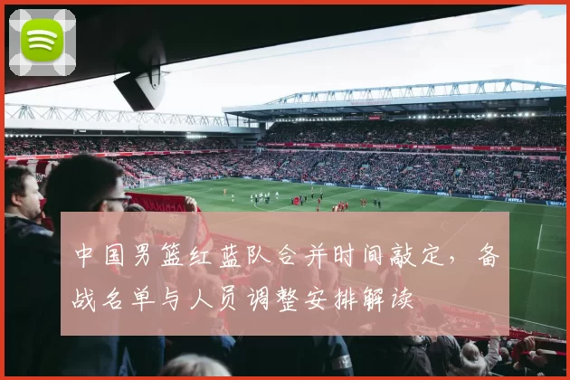 中国男篮红蓝队合并时间敲定，备战名单与人员调整安排解读