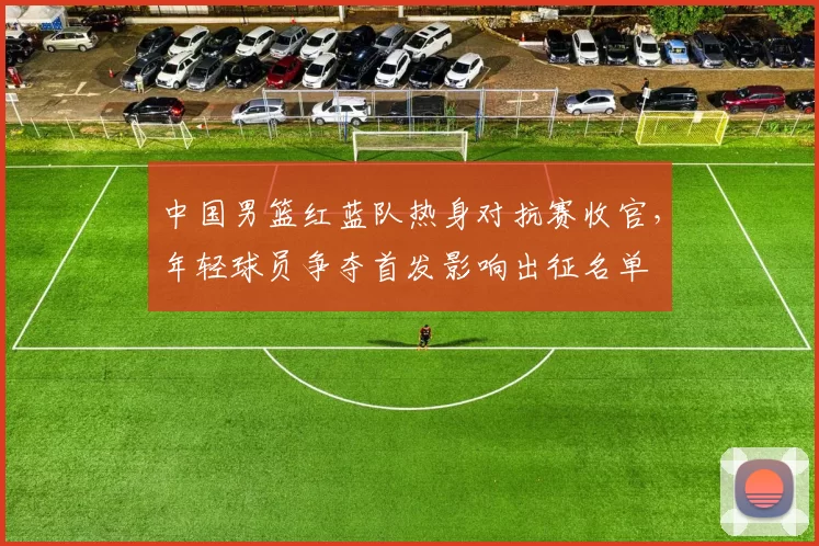 中国男篮红蓝队热身对抗赛收官，年轻球员争夺首发影响出征名单