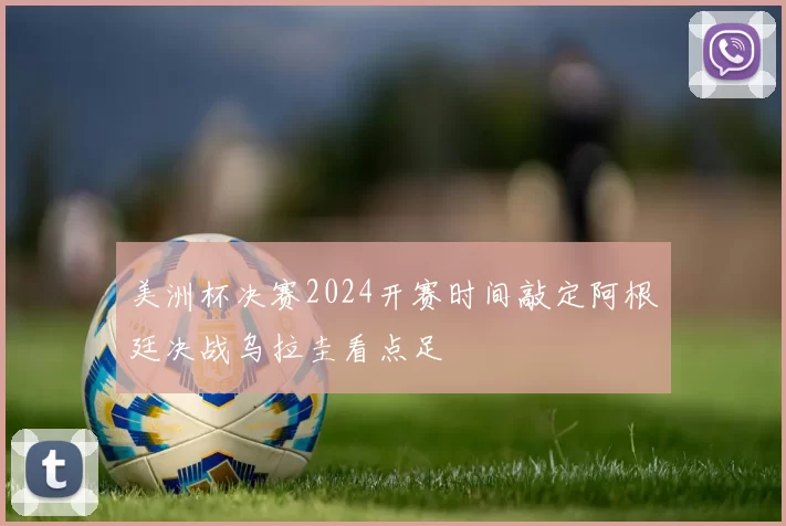 美洲杯决赛2024开赛时间敲定阿根廷决战乌拉圭看点足