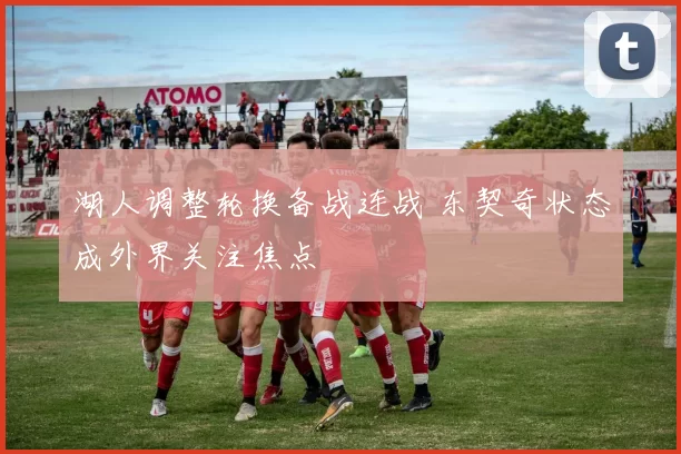 湖人调整轮换备战连战 东契奇状态成外界关注焦点
