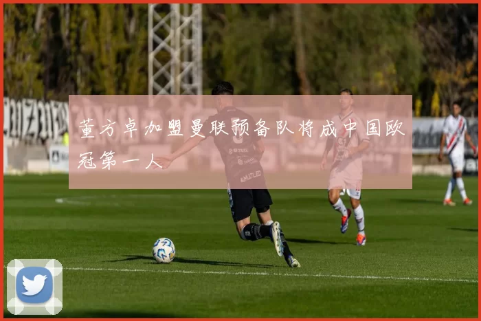 董方卓加盟曼联预备队将成中国欧冠第一人