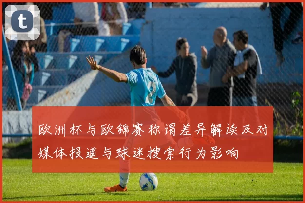 欧洲杯与欧锦赛称谓差异解读及对媒体报道与球迷搜索行为影响