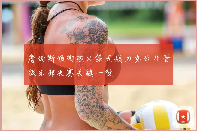 詹姆斯领衔热火第五战力克公牛晋级东部决赛关键一役