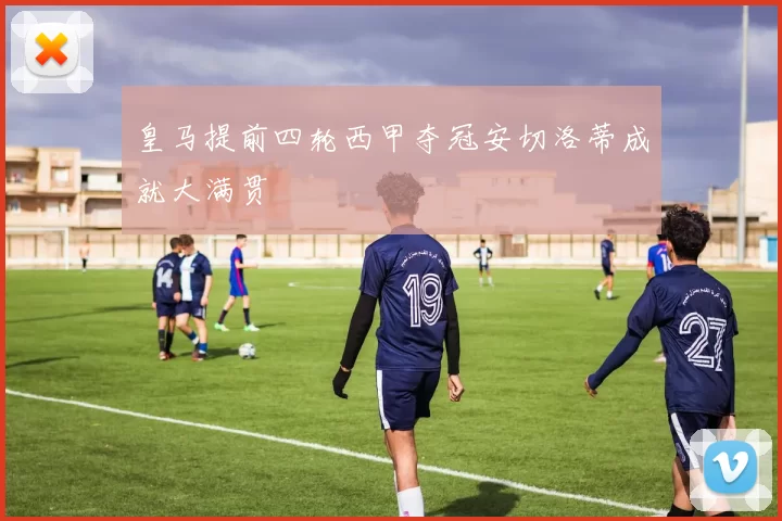 皇马提前四轮西甲夺冠安切洛蒂成就大满贯
