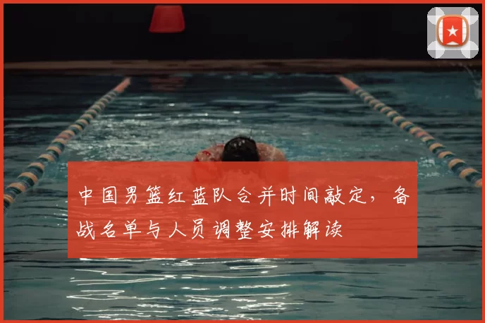 中国男篮红蓝队合并时间敲定，备战名单与人员调整安排解读