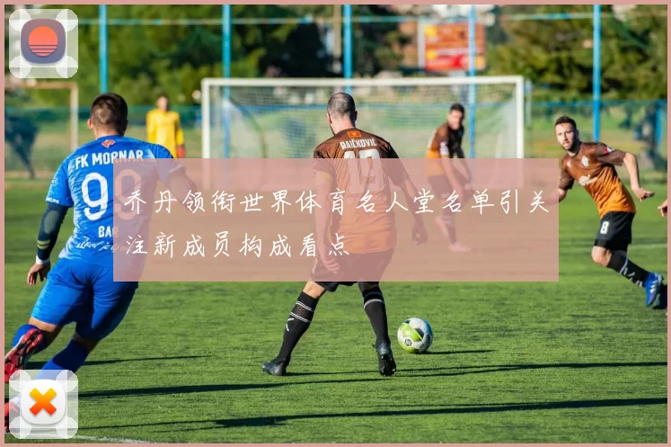 乔丹领衔世界体育名人堂名单引关注新成员构成看点