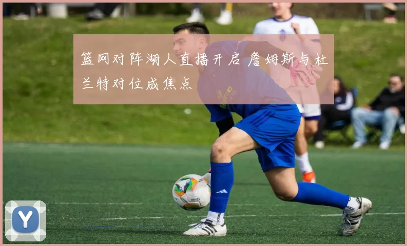 篮网对阵湖人直播开启 詹姆斯与杜兰特对位成焦点