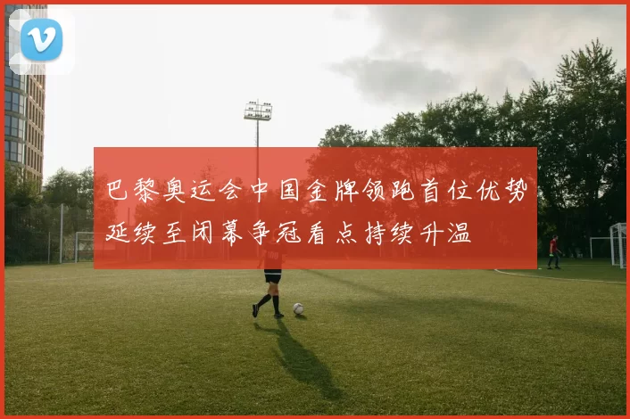 巴黎奥运会中国金牌领跑首位优势延续至闭幕争冠看点持续升温