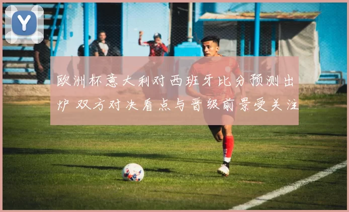欧洲杯意大利对西班牙比分预测出炉 双方对决看点与晋级前景受关注
