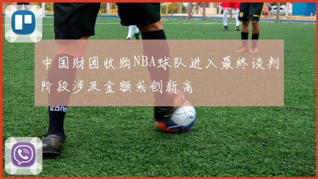 中国财团收购NBA球队进入最终谈判阶段涉及金额或创新高