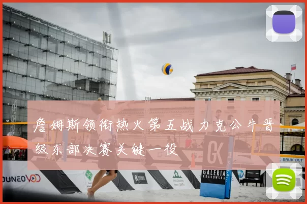 詹姆斯领衔热火第五战力克公牛晋级东部决赛关键一役