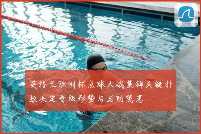 英格兰欧洲杯点球大战集锦关键扑救决定晋级形势与后防隐患