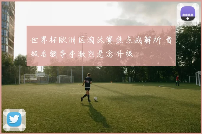 世界杯欧洲区淘汰赛焦点战解析 晋级名额争夺激烈悬念升级