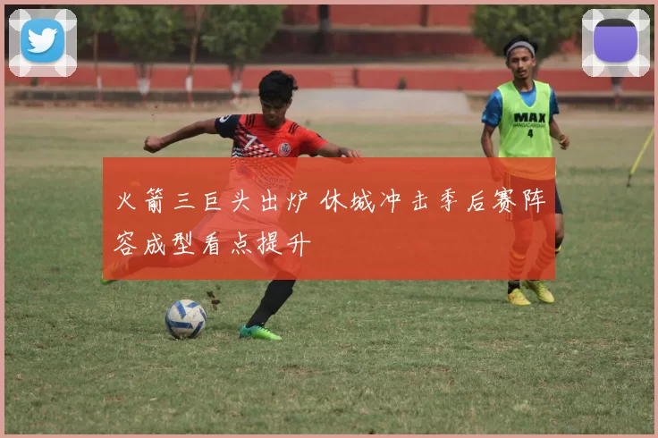 火箭三巨头出炉 休城冲击季后赛阵容成型看点提升
