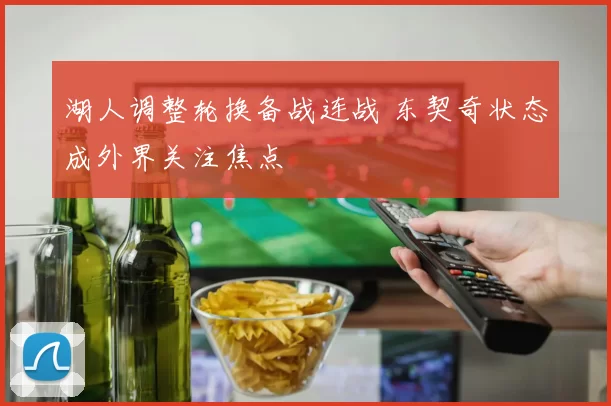 湖人调整轮换备战连战 东契奇状态成外界关注焦点