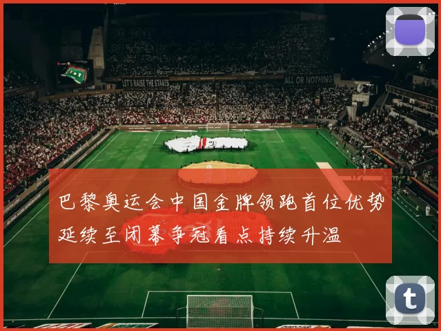 巴黎奥运会中国金牌领跑首位优势延续至闭幕争冠看点持续升温