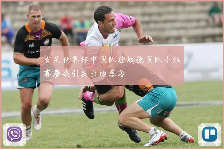 女足世界杯中国队迎战德国队小组赛鏖战引发出线悬念