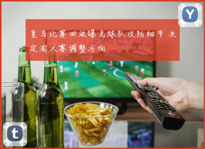 皇马比赛回放曝光球队攻防细节 决定淘汰赛调整方向