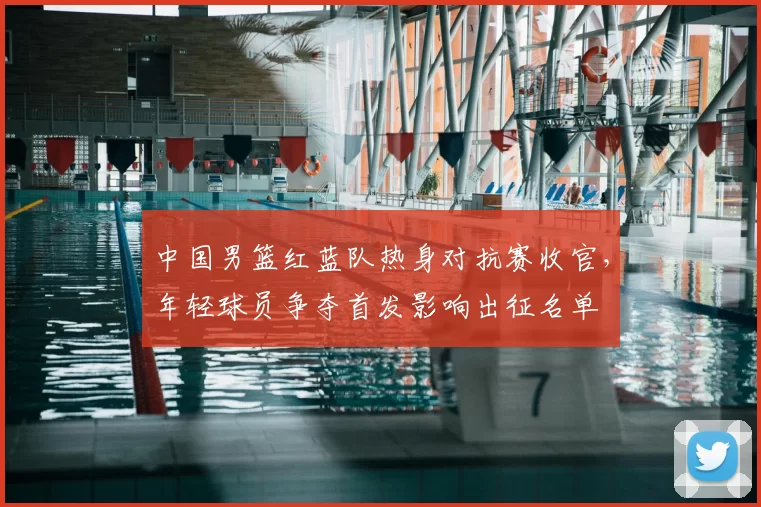 中国男篮红蓝队热身对抗赛收官，年轻球员争夺首发影响出征名单