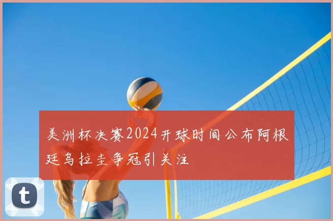 美洲杯决赛2024开球时间公布阿根廷乌拉圭争冠引关注