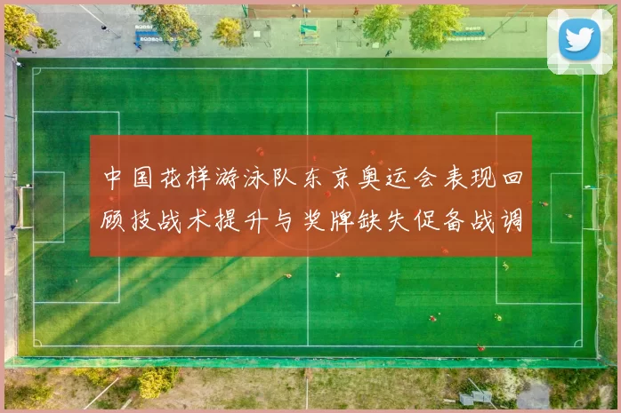中国花样游泳队东京奥运会表现回顾技战术提升与奖牌缺失促备战调整