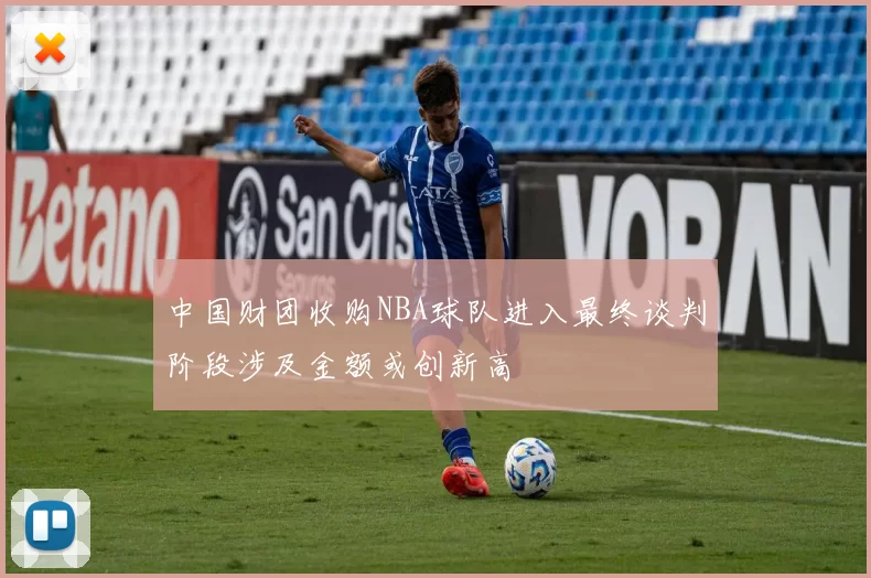 中国财团收购NBA球队进入最终谈判阶段涉及金额或创新高