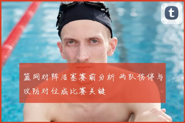 篮网对阵活塞赛前分析 两队伤停与攻防对位成比赛关键