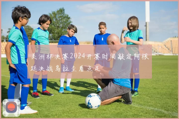 美洲杯决赛2024开赛时间敲定阿根廷决战乌拉圭看点足