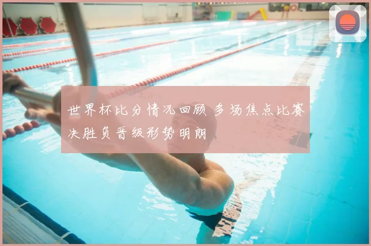 世界杯比分情况回顾 多场焦点比赛决胜负晋级形势明朗