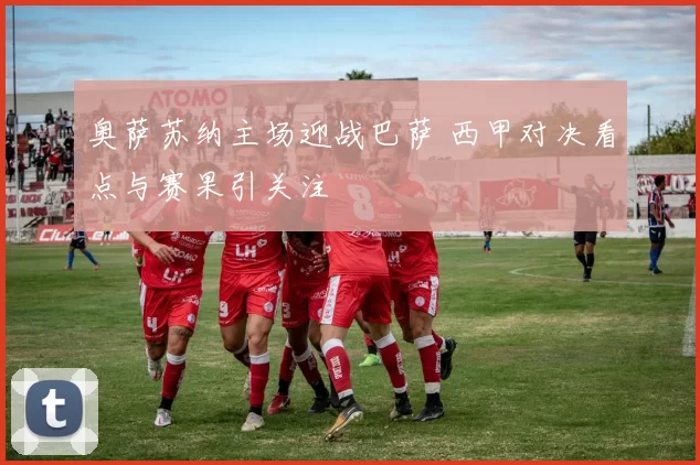 奥萨苏纳主场迎战巴萨 西甲对决看点与赛果引关注