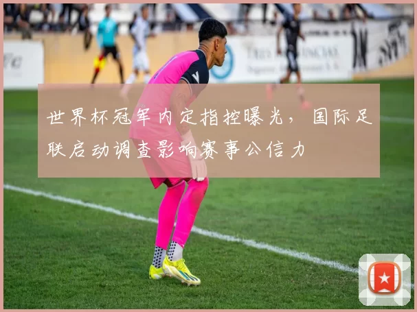 世界杯冠军内定指控曝光，国际足联启动调查影响赛事公信力