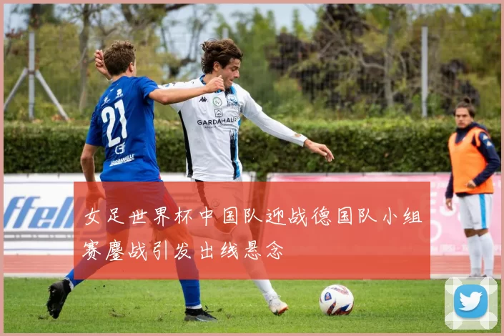 女足世界杯中国队迎战德国队小组赛鏖战引发出线悬念